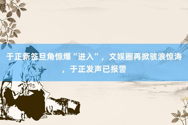 于正新签旦角惊爆“进入”，文娱圈再掀骇浪惊涛，于正发声已报警