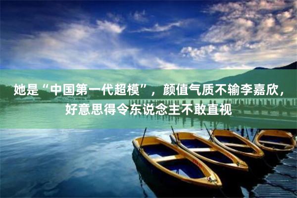 她是“中国第一代超模”，颜值气质不输李嘉欣，好意思得令东说念主不敢直视