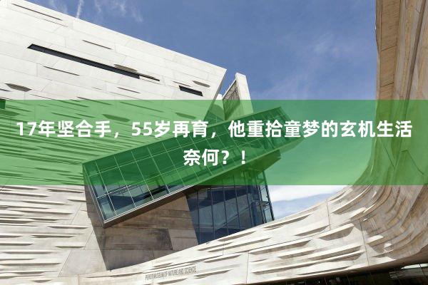 17年坚合手，55岁再育，他重拾童梦的玄机生活奈何？！