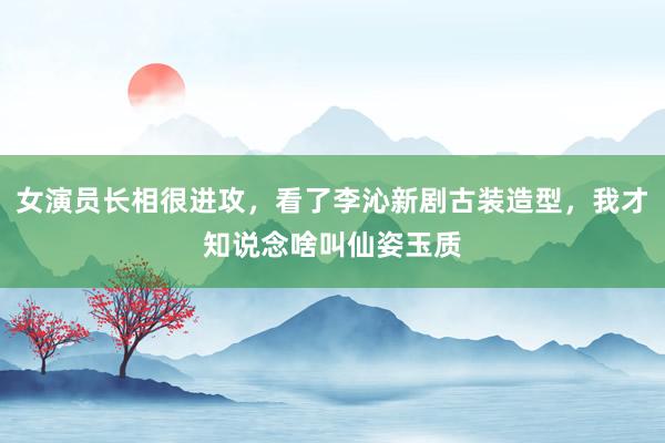 女演员长相很进攻，看了李沁新剧古装造型，我才知说念啥叫仙姿玉质