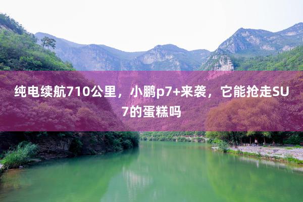 纯电续航710公里，小鹏p7+来袭，它能抢走SU7的蛋糕吗