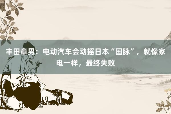 丰田章男：电动汽车会动摇日本“国脉”，就像家电一样，最终失败