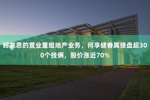 好意思的置业重组地产业务，何享健眷属接盘超300个技俩，股价涨近70%