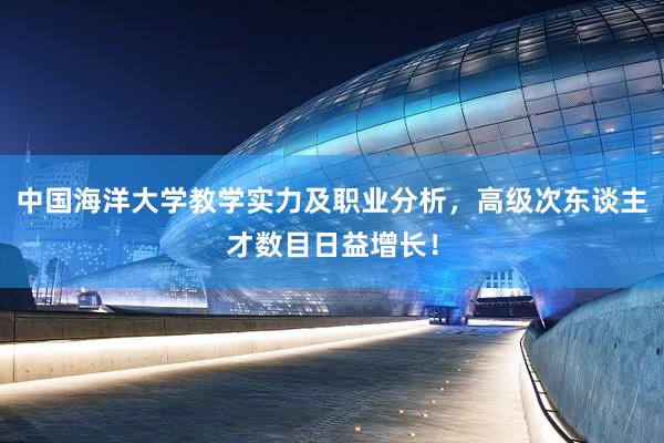 中国海洋大学教学实力及职业分析，高级次东谈主才数目日益增长！