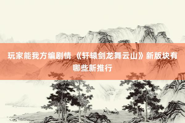 玩家能我方编剧情 《轩辕剑龙舞云山》新版块有哪些新推行