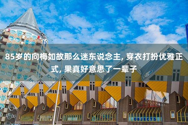 85岁的向梅如故那么迷东说念主, 穿衣打扮优雅正式, 果真好意思了一辈子