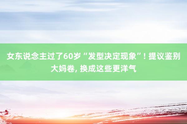 女东说念主过了60岁“发型决定现象”! 提议鉴别大妈卷, 换