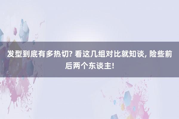 发型到底有多热切? 看这几组对比就知谈, 险些前后两个东谈主