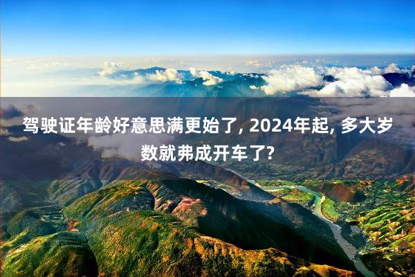 驾驶证年龄好意思满更始了, 2024年起, 多大岁数就弗成开