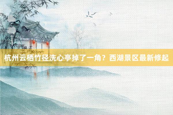 杭州云栖竹径洗心亭掉了一角？西湖景区最新修起