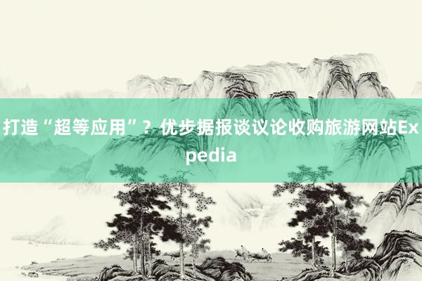 打造“超等应用”？优步据报谈议论收购旅游网站Expedia
